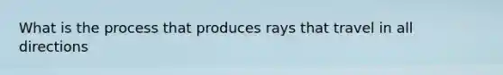 What is the process that produces rays that travel in all directions