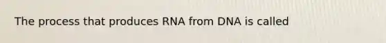 The process that produces RNA from DNA is called