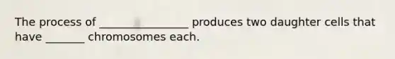 The process of ________________ produces two daughter cells that have _______ chromosomes each.