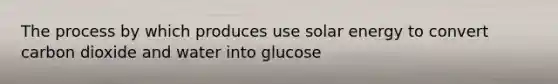 The process by which produces use solar energy to convert carbon dioxide and water into glucose