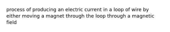 process of producing an electric current in a loop of wire by either moving a magnet through the loop through a magnetic field