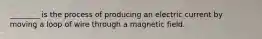 ________ is the process of producing an electric current by moving a loop of wire through a magnetic field.