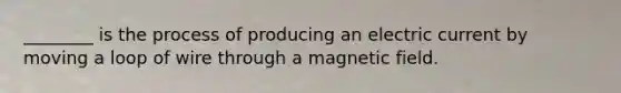 ________ is the process of producing an electric current by moving a loop of wire through a magnetic field.