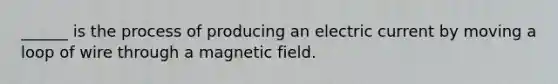 ______ is the process of producing an electric current by moving a loop of wire through a magnetic field.