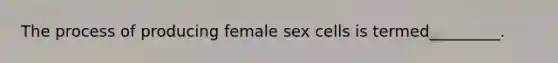 The process of producing female sex cells is termed_________.