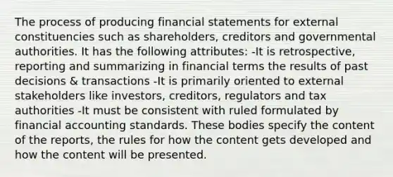 The process of producing financial statements for external constituencies such as shareholders, creditors and governmental authorities. It has the following attributes: -It is retrospective, reporting and summarizing in financial terms the results of past decisions & transactions -It is primarily oriented to external stakeholders like investors, creditors, regulators and tax authorities -It must be consistent with ruled formulated by financial accounting standards. These bodies specify the content of the reports, the rules for how the content gets developed and how the content will be presented.