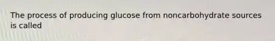 The process of producing glucose from noncarbohydrate sources is called