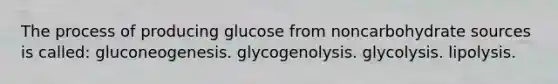 The process of producing glucose from noncarbohydrate sources is called: gluconeogenesis. glycogenolysis. glycolysis. lipolysis.