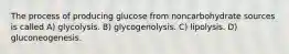 The process of producing glucose from noncarbohydrate sources is called A) glycolysis. B) glycogenolysis. C) lipolysis. D) gluconeogenesis.