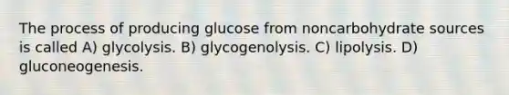 The process of producing glucose from noncarbohydrate sources is called A) glycolysis. B) glycogenolysis. C) lipolysis. D) gluconeogenesis.