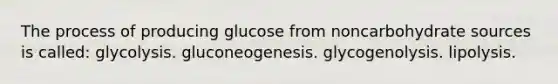 The process of producing glucose from noncarbohydrate sources is called: glycolysis. gluconeogenesis. glycogenolysis. lipolysis.