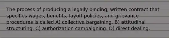 The process of producing a legally binding, written contract that specifies wages, benefits, layoff policies, and grievance procedures is called A) collective bargaining. B) attitudinal structuring. C) authorization campaigning. D) direct dealing.