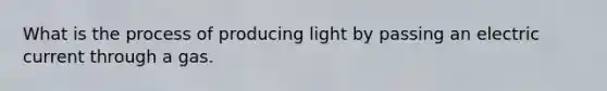 What is the process of producing light by passing an electric current through a gas.