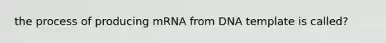 the process of producing mRNA from DNA template is called?