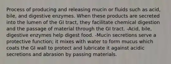 Process of producing and releasing mucin or fluids such as acid, bile, and digestive enzymes. When these products are secreted into the lumen of the GI tract, they facilitate chemical digestion and the passage of material through the GI tract. -Acid, bile, digestive enzymes help digest food. -Mucin secretions serve a protective function; it mixes with water to form mucus which coats the GI wall to protect and lubricate it against acidic secretions and abrasion by passing materials.