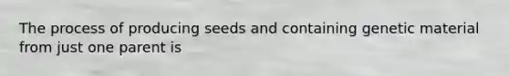 The process of producing seeds and containing genetic material from just one parent is