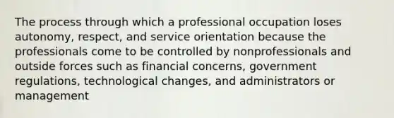 The process through which a professional occupation loses autonomy, respect, and service orientation because the professionals come to be controlled by nonprofessionals and outside forces such as financial concerns, government regulations, technological changes, and administrators or management