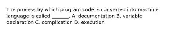 The process by which program code is converted into machine language is called _______. A. documentation B. variable declaration C. complication D. execution