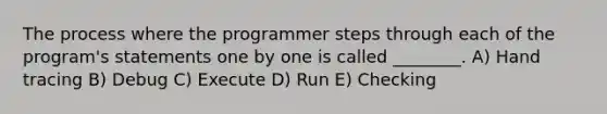 The process where the programmer steps through each of the program's statements one by one is called ________. A) Hand tracing B) Debug C) Execute D) Run E) Checking