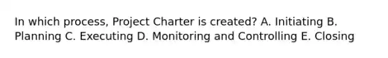 In which process, Project Charter is created? A. Initiating B. Planning C. Executing D. Monitoring and Controlling E. Closing