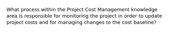 What process within the Project Cost Management knowledge area is responsible for monitoring the project in order to update project costs and for managing changes to the cost baseline?