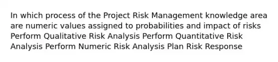 In which process of the Project Risk Management knowledge area are numeric values assigned to probabilities and impact of risks Perform Qualitative Risk Analysis Perform Quantitative Risk Analysis Perform Numeric Risk Analysis Plan Risk Response