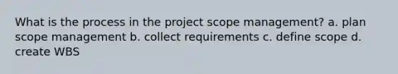 What is the process in the project scope management? a. plan scope management b. collect requirements c. define scope d. create WBS