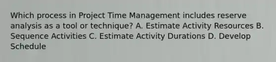 Which process in Project Time Management includes reserve analysis as a tool or technique? A. Estimate Activity Resources B. Sequence Activities C. Estimate Activity Durations D. Develop Schedule