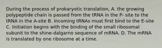 During the process of prokaryotic translation, A. the growing polypeptide chain is passed from the tRNA in the P- site to the tRNA in the A-site B. Incoming tRNAs must first bind to the E-site C. Initiation begins with the binding of the small ribosomal subunit to the shine-dalgarno sequence of mRNA. D. The mRNA is translated by one ribosome at a time.