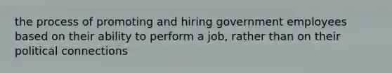 the process of promoting and hiring government employees based on their ability to perform a job, rather than on their political connections