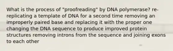 What is the process of "proofreading" by DNA polymerase? re-replicating a template of DNA for a second time removing an improperly paired base and replacing it with the proper one changing the DNA sequence to produce improved protein structures removing introns from the sequence and joining exons to each other