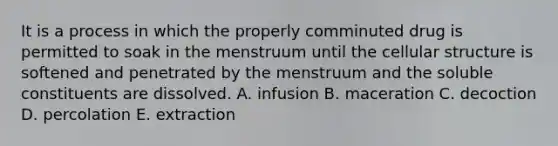 It is a process in which the properly comminuted drug is permitted to soak in the menstruum until the cellular structure is softened and penetrated by the menstruum and the soluble constituents are dissolved. A. infusion B. maceration C. decoction D. percolation E. extraction