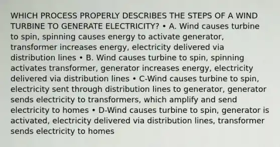 WHICH PROCESS PROPERLY DESCRIBES THE STEPS OF A WIND TURBINE TO GENERATE ELECTRICITY? • A. Wind causes turbine to spin, spinning causes energy to activate generator, transformer increases energy, electricity delivered via distribution lines • B. Wind causes turbine to spin, spinning activates transformer, generator increases energy, electricity delivered via distribution lines • C-Wind causes turbine to spin, electricity sent through distribution lines to generator, generator sends electricity to transformers, which amplify and send electricity to homes • D-Wind causes turbine to spin, generator is activated, electricity delivered via distribution lines, transformer sends electricity to homes