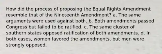 How did the process of proposing the Equal Rights Amendment resemble that of the Nineteenth Amendment? a. The same arguments were used against both. b. Both amendments passed Congress but failed to be ratified. c. The same cluster of southern states opposed ratification of both amendments. d. In both cases, women favored the amendments, but men were strongly opposed.