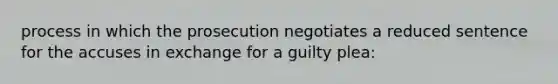 process in which the prosecution negotiates a reduced sentence for the accuses in exchange for a guilty plea: