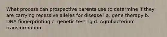 What process can prospective parents use to determine if they are carrying recessive alleles for disease? a. gene therapy b. DNA fingerprinting c. genetic testing d. Agrobacterium transformation.