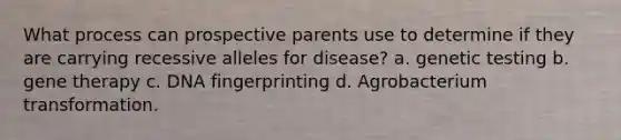 What process can prospective parents use to determine if they are carrying recessive alleles for disease? a. genetic testing b. gene therapy c. DNA fingerprinting d. Agrobacterium transformation.