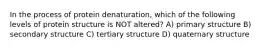 In the process of protein denaturation, which of the following levels of protein structure is NOT altered? A) primary structure B) secondary structure C) tertiary structure D) quaternary structure