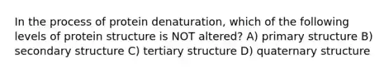 In the process of protein denaturation, which of the following levels of protein structure is NOT altered? A) <a href='https://www.questionai.com/knowledge/knHR7ecP3u-primary-structure' class='anchor-knowledge'>primary structure</a> B) <a href='https://www.questionai.com/knowledge/kRddrCuqpV-secondary-structure' class='anchor-knowledge'>secondary structure</a> C) tertiary structure D) quaternary structure