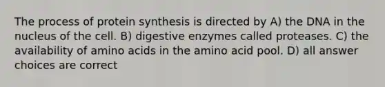 The process of <a href='https://www.questionai.com/knowledge/kVyphSdCnD-protein-synthesis' class='anchor-knowledge'>protein synthesis</a> is directed by A) the DNA in the nucleus of the cell. B) <a href='https://www.questionai.com/knowledge/kK14poSlmL-digestive-enzymes' class='anchor-knowledge'>digestive enzymes</a> called proteases. C) the availability of <a href='https://www.questionai.com/knowledge/k9gb720LCl-amino-acids' class='anchor-knowledge'>amino acids</a> in the amino acid pool. D) all answer choices are correct