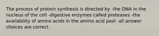 The process of protein synthesis is directed by -the DNA in the nucleus of the cell -digestive enzymes called proteases -the availability of amino acids in the amino acid pool -all answer choices are correct