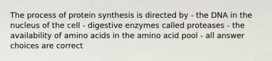 The process of protein synthesis is directed by - the DNA in the nucleus of the cell - digestive enzymes called proteases - the availability of amino acids in the amino acid pool - all answer choices are correct