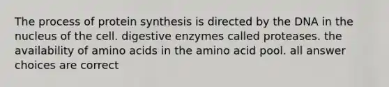 The process of protein synthesis is directed by the DNA in the nucleus of the cell. digestive enzymes called proteases. the availability of amino acids in the amino acid pool. all answer choices are correct