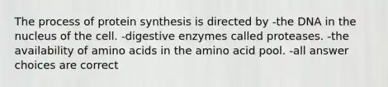 The process of protein synthesis is directed by -the DNA in the nucleus of the cell. -digestive enzymes called proteases. -the availability of amino acids in the amino acid pool. -all answer choices are correct