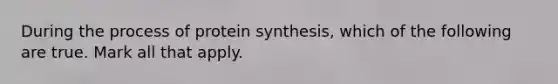 During the process of protein synthesis, which of the following are true. Mark all that apply.