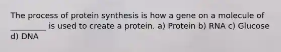 The process of protein synthesis is how a gene on a molecule of _________ is used to create a protein. a) Protein b) RNA c) Glucose d) DNA