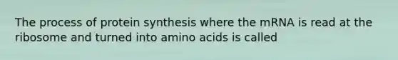 The process of protein synthesis where the mRNA is read at the ribosome and turned into amino acids is called