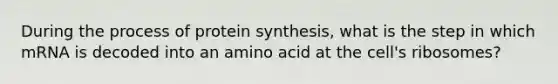 During the process of protein synthesis, what is the step in which mRNA is decoded into an amino acid at the cell's ribosomes?