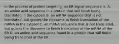 in the process of protein targeting, an ER signal sequence is: A. an amino acid sequence in a protein that will finish being translated in the cytosol B. an mRNA sequence that is not translated, but guides the ribosome to finish translation of the mRNA in the cytosol C. an mRNA sequence that is not translated, but guides the ribosome to finish translation of the mRNA at the ER D. an amino acid sequence found in a protein that will finish being translated at the ER