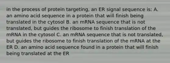 in the process of protein targeting, an ER signal sequence is: A. an amino acid sequence in a protein that will finish being translated in the cytosol B. an mRNA sequence that is not translated, but guides the ribosome to finish translation of the mRNA in the cytosol C. an mRNA sequence that is not translated, but guides the ribosome to finish translation of the mRNA at the ER D. an amino acid sequence found in a protein that will finish being translated at the ER